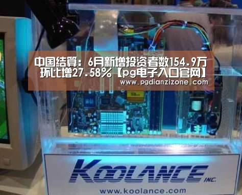 中国结算:6月新增投资者数154.9万 环比增27.58%【pg电子入口官网】(图1) pg电子入口官网